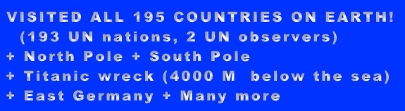 VISITED ALL 195 COUNTRIES ON EARTH!   (193 UN nations, 2 UN observers)  + North Pole + South Pole  + Titanic wreck (4000 M  below the sea)  + East Germany + Many more